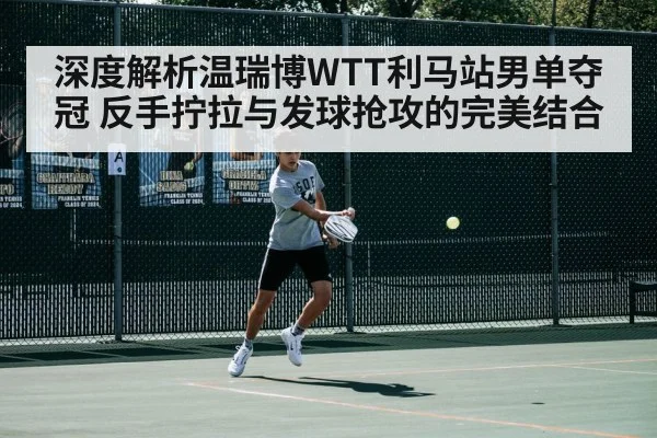 深度解析温瑞博WTT利马站男单夺冠 反手拧拉与发球抢攻的完美结合