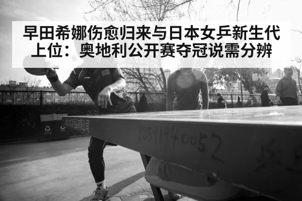 早田希娜伤愈归来与日本女乒新生代上位：奥地利公开赛夺冠说需分辨