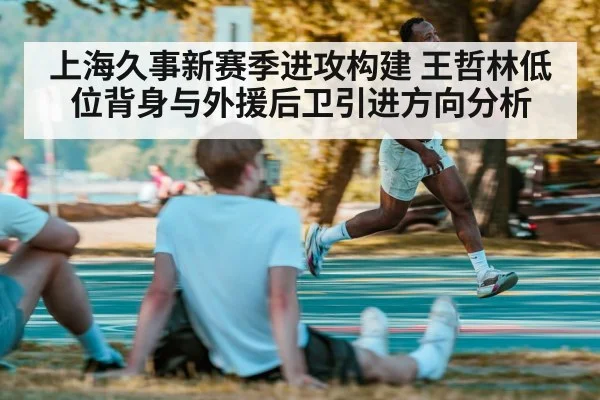 上海久事新赛季进攻构建 王哲林低位背身与外援后卫引进方向分析