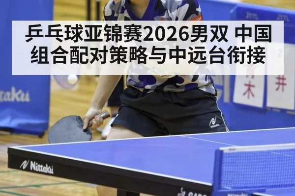乒乓球亚锦赛2026男双 中国组合配对策略与中远台衔接