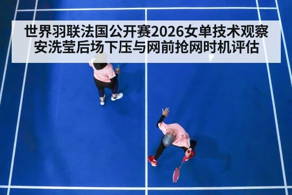 世界羽联法国公开赛2026女单技术观察 安洗莹后场下压与网前抢网时机评估