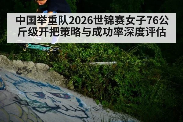 中国举重队2026世锦赛女子76公斤级开把策略与成功率深度评估