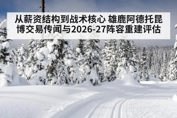从薪资结构到战术核心 雄鹿阿德托昆博交易传闻与2026-27阵容重建评估