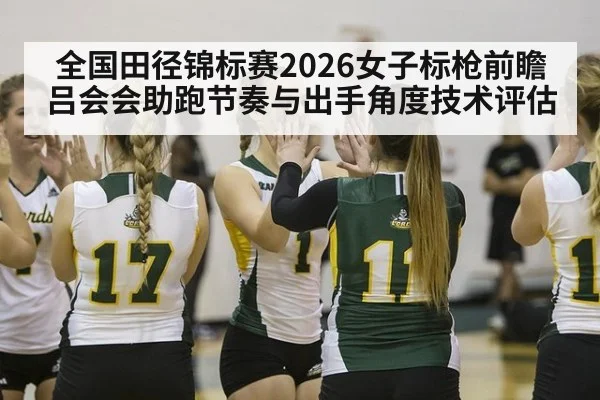 全国田径锦标赛2026女子标枪前瞻 吕会会助跑节奏与出手角度技术评估